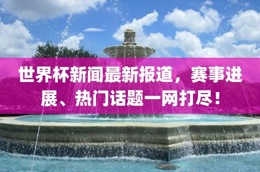 世界杯新闻最新报道,赛事进展、热门话题一网打尽!