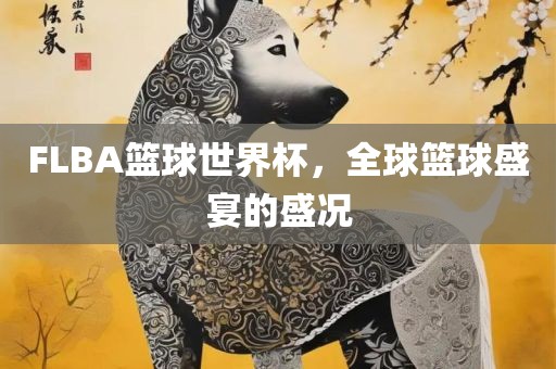 FLBA篮球世界杯,全球篮球盛宴的盛况