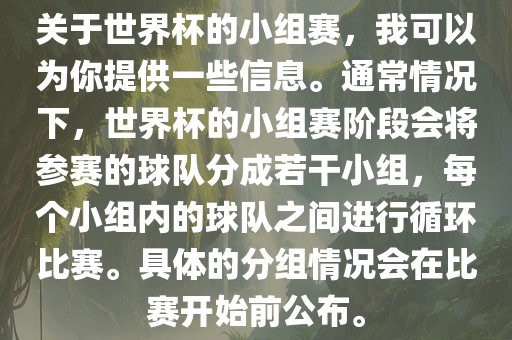 关于世界杯的小组赛,我可以为你提供一些信息。通常情况下,世界杯的小组赛阶段会将参赛的球队分成若干小组,每个小组内的球队之间进行循环比赛。具体的分组情况会在比赛开始前公布。