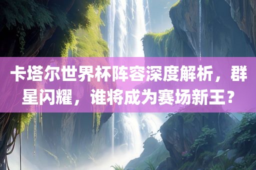 卡塔尔世界杯阵容深度解析，群星闪耀，谁将成为赛场新王？