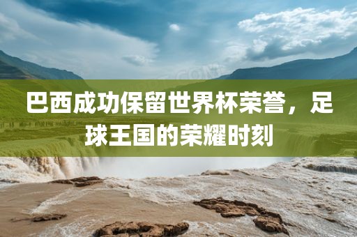 巴西成功保留世界杯荣誉，足球王国的荣耀时刻