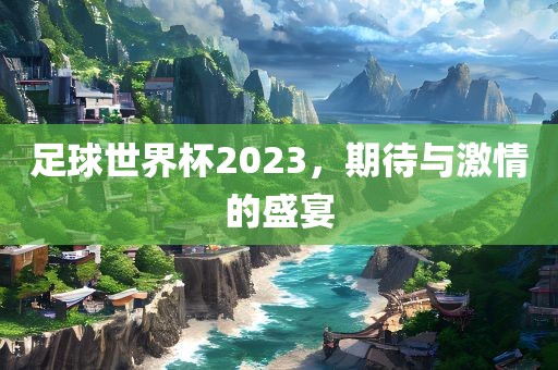 足球世界杯2023，期待与激情的盛宴