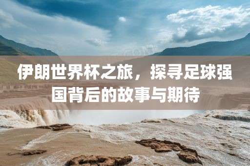 伊朗世界杯之旅，探寻足球强国背后的故事与期待