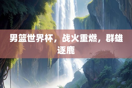 男篮世界杯，战火重燃，群雄逐鹿