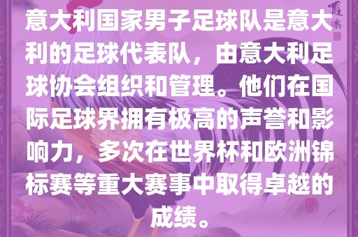 意大利国家男子足球队是意大利的足球代表队，由意大利足球协会组织和管理。他们在国际足球界拥有极高的声誉和影响力，多次在世界杯和欧洲锦标赛等重大赛事中取得卓越的成绩。