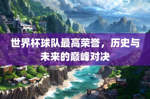 世界杯球队最高荣誉，历史与未来的巅峰对决