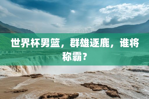世界杯男篮,群雄逐鹿,谁将称霸?
