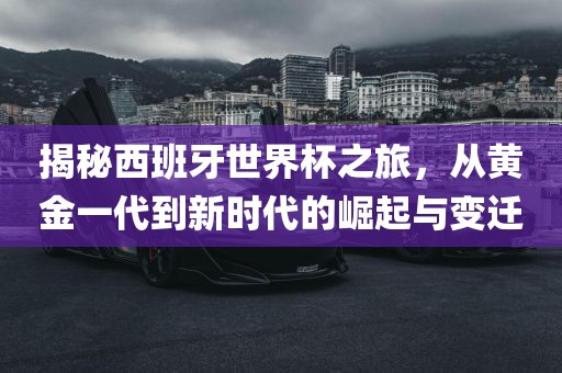 揭秘西班牙世界杯之旅,从黄金一代到新时代的崛起与变迁