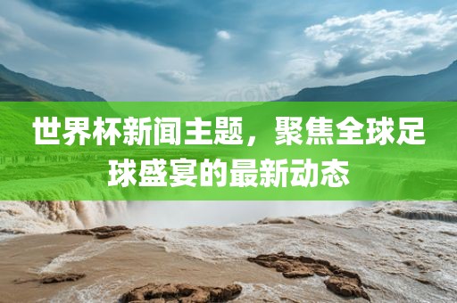 世界杯新闻主题,聚焦全球足球盛宴的最新动态
