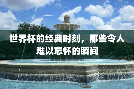 世界杯的经典时刻，那些令人难以忘怀的瞬间